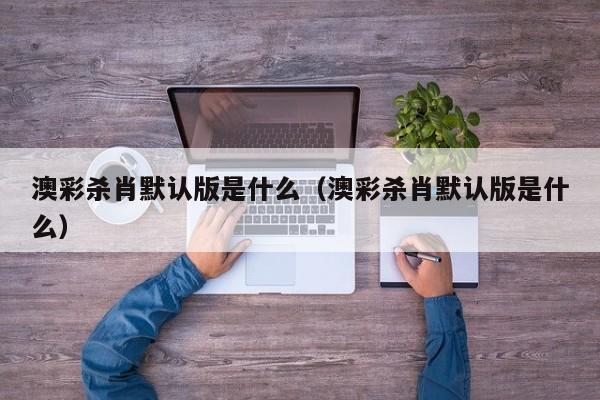 澳彩杀肖默认版是什么（澳彩杀肖默认版是什么）
